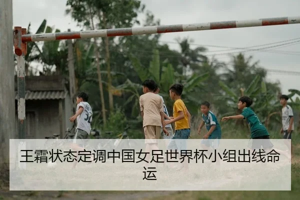 王霜状态定调中国女足世界杯小组出线命运